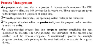 Process Management
A program under execution is a process. A process needs resources like CPU
time, memory, files, and I/O devices for its execution. These resources are given
to the process when it is created or at run time.
When the process terminates, the operating system reclaims the resources.
The program stored on a disk is a passive entity and the program under execution
is an active entity.
A single-threaded process has one program counter specifying the next
instruction to execute. The CPU executes one instruction of the process after
another, until the process completes. A multithreaded process has multiple
program counters, each pointing to the next instruction to execute for a given
thread.
 