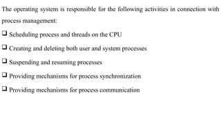 The operating system is responsible for the following activities in connection with
process management:
 Scheduling process and threads on the CPU
 Creating and deleting both user and system processes
 Suspending and resuming processes
 Providing mechanisms for process synchronization
 Providing mechanisms for process communication
 