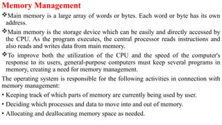 Memory Management
Main memory is a large array of words or bytes. Each word or byte has its own
address.
Main memory is the storage device which can be easily and directly accessed by
the CPU. As the program executes, the central processor reads instructions and
also reads and writes data from main memory.
To improve both the utilization of the CPU and the speed of the computer's
response to its users, general-purpose computers must keep several programs in
memory, creating a need for memory management.
The operating system is responsible for the following activities in connection with
memory management:
• Keeping track of which parts of memory are currently being used by user.
• Deciding which processes and data to move into and out of memory.
• Allocating and deallocating memory space as needed.
 