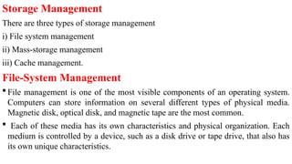 Storage Management
There are three types of storage management
i) File system management
ii) Mass-storage management
iii) Cache management.
File-System Management
 File management is one of the most visible components of an operating system.
Computers can store information on several different types of physical media.
Magnetic disk, optical disk, and magnetic tape are the most common.
 Each of these media has its own characteristics and physical organization. Each
medium is controlled by a device, such as a disk drive or tape drive, that also has
its own unique characteristics.
 