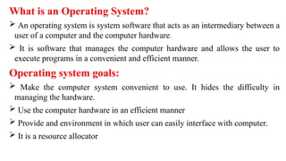 What is an Operating System?
 An operating system is system software that acts as an intermediary between a
user of a computer and the computer hardware.
 It is software that manages the computer hardware and allows the user to
execute programs in a convenient and efficient manner.
Operating system goals:
 Make the computer system convenient to use. It hides the difficulty in
managing the hardware.
 Use the computer hardware in an efficient manner
 Provide and environment in which user can easily interface with computer.
 It is a resource allocator
 
