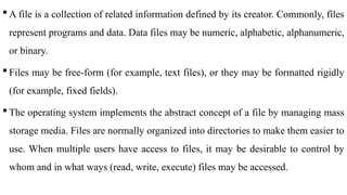  A file is a collection of related information defined by its creator. Commonly, files
represent programs and data. Data files may be numeric, alphabetic, alphanumeric,
or binary.
 Files may be free-form (for example, text files), or they may be formatted rigidly
(for example, fixed fields).
 The operating system implements the abstract concept of a file by managing mass
storage media. Files are normally organized into directories to make them easier to
use. When multiple users have access to files, it may be desirable to control by
whom and in what ways (read, write, execute) files may be accessed.
 