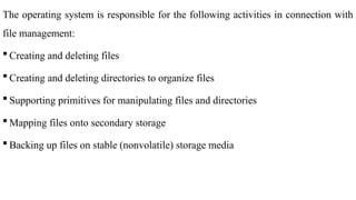 The operating system is responsible for the following activities in connection with
file management:
 Creating and deleting files
 Creating and deleting directories to organize files
 Supporting primitives for manipulating files and directories
 Mapping files onto secondary storage
 Backing up files on stable (nonvolatile) storage media
 