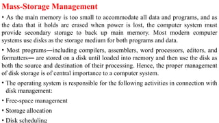 Mass-Storage Management
• As the main memory is too small to accommodate all data and programs, and as
the data that it holds are erased when power is lost, the computer system must
provide secondary storage to back up main memory. Most modern computer
systems use disks as the storage medium for both programs and data.
• Most programs—including compilers, assemblers, word processors, editors, and
formatters— are stored on a disk until loaded into memory and then use the disk as
both the source and destination of their processing. Hence, the proper management
of disk storage is of central importance to a computer system.
• The operating system is responsible for the following activities in connection with
disk management:
• Free-space management
• Storage allocation
• Disk scheduling
 