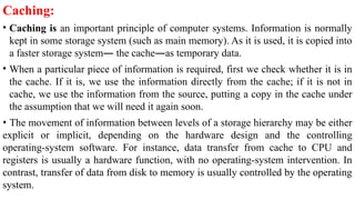 Caching:
• Caching is an important principle of computer systems. Information is normally
kept in some storage system (such as main memory). As it is used, it is copied into
a faster storage system— the cache—as temporary data.
• When a particular piece of information is required, first we check whether it is in
the cache. If it is, we use the information directly from the cache; if it is not in
cache, we use the information from the source, putting a copy in the cache under
the assumption that we will need it again soon.
• The movement of information between levels of a storage hierarchy may be either
explicit or implicit, depending on the hardware design and the controlling
operating-system software. For instance, data transfer from cache to CPU and
registers is usually a hardware function, with no operating-system intervention. In
contrast, transfer of data from disk to memory is usually controlled by the operating
system.
 