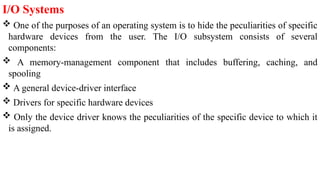 I/O Systems
 One of the purposes of an operating system is to hide the peculiarities of specific
hardware devices from the user. The I/O subsystem consists of several
components:
 A memory-management component that includes buffering, caching, and
spooling
 A general device-driver interface
 Drivers for specific hardware devices
 Only the device driver knows the peculiarities of the specific device to which it
is assigned.
 