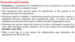 Protection and Security
• Protection is a mechanism for controlling the access of processes or users to the
resources defined by a computer system.
• This mechanism must provide means for specification of the controls to be
imposed and means for enforcement.
• Protection improves reliability. A protection-oriented system provides a means to
distinguish between authorized and unauthorized usage. A system can have
adequate protection but still be prone to failure and allow inappropriate access.
• Protection and security require the system to be able to distinguish among all its
users. Most operating systems maintain a list of user names and associated user
identifiers (user IDs).
• When a user logs in to the system, the authentication stage determines the
appropriate user ID for the user.
 