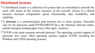 Distributed Systems
A distributed system is a collection of systems that are networked to provide the
users with access to the various resources in the network. Access to a shared
resource increases computation speed, functionality, data availability, and
reliability.
A network is a communication path between two or more systems. Networks
vary by the protocols used(TCP/IP,UDP,FTP etc.), the distances between nodes,
and the transport media(copper wires, fiber-optic, wireless).
TCP/IP is the most common network protocol. The operating systems support of
protocols also varies. Most operating systems support TCP/IP, including the
Windows and UNIX operating systems.
 