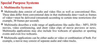 Special Purpose Systems
1. Multimedia Systems
 Multimedia data consist of audio and video files as well as conventional files.
These data differ from conventional data in that multimedia data—such as frames
of video—must be delivered (streamed) according to certain time restrictions (for
example, 30 frames per second).
 Multimedia describes a wide range of applications like audio files - MP3, DVD
movies, video conferencing, and short video clips of movie previews or news.
Multimedia applications may also include live webcasts of speeches or sporting
events and even live webcams.
 Multimedia applications can be either audio or video or combination of both. For
example, a movie may consist of separate audio and video tracks.
 