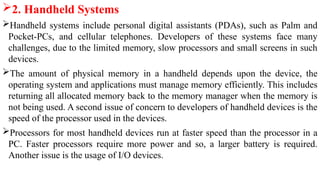 2. Handheld Systems
Handheld systems include personal digital assistants (PDAs), such as Palm and
Pocket-PCs, and cellular telephones. Developers of these systems face many
challenges, due to the limited memory, slow processors and small screens in such
devices.
The amount of physical memory in a handheld depends upon the device, the
operating system and applications must manage memory efficiently. This includes
returning all allocated memory back to the memory manager when the memory is
not being used. A second issue of concern to developers of handheld devices is the
speed of the processor used in the devices.
Processors for most handheld devices run at faster speed than the processor in a
PC. Faster processors require more power and so, a larger battery is required.
Another issue is the usage of I/O devices.
 