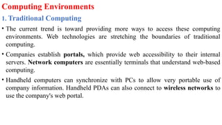 Computing Environments
1. Traditional Computing
• The current trend is toward providing more ways to access these computing
environments. Web technologies are stretching the boundaries of traditional
computing.
• Companies establish portals, which provide web accessibility to their internal
servers. Network computers are essentially terminals that understand web-based
computing.
• Handheld computers can synchronize with PCs to allow very portable use of
company information. Handheld PDAs can also connect to wireless networks to
use the company's web portal.
 