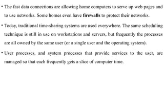 • The fast data connections are allowing home computers to serve up web pages and
to use networks. Some homes even have firewalls to protect their networks.
• Today, traditional time-sharing systems are used everywhere. The same scheduling
technique is still in use on workstations and servers, but frequently the processes
are all owned by the same user (or a single user and the operating system).
• User processes, and system processes that provide services to the user, are
managed so that each frequently gets a slice of computer time.
 