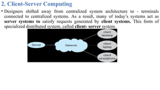2. Client-Server Computing
• Designers shifted away from centralized system architecture to - terminals
connected to centralized systems. As a result, many of today’s systems act as
server systems to satisfy requests generated by client systems. This form of
specialized distributed system, called client- server system.
 