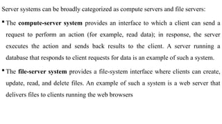 Server systems can be broadly categorized as compute servers and file servers:
 The compute-server system provides an interface to which a client can send a
request to perform an action (for example, read data); in response, the server
executes the action and sends back results to the client. A server running a
database that responds to client requests for data is an example of such a system.
 The file-server system provides a file-system interface where clients can create,
update, read, and delete files. An example of such a system is a web server that
delivers files to clients running the web browsers
 