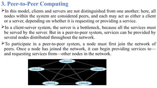 3. Peer-to-Peer Computing
In this model, clients and servers are not distinguished from one another; here, all
nodes within the system are considered peers, and each may act as either a client
or a server, depending on whether it is requesting or providing a service.
In a client-server system, the server is a bottleneck, because all the services must
be served by the server. But in a peer-to-peer system, services can be provided by
several nodes distributed throughout the network.
To participate in a peer-to-peer system, a node must first join the network of
peers. Once a node has joined the network, it can begin providing services to—
and requesting services from—other nodes in the network.
 