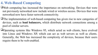 4. Web-Based Computing
Web computing has increased the importance on networking. Devices that were
not previously networked now include wired or wireless access. Devices that were
networked now have faster network connectivity.
The implementation of web-based computing has given rise to new categories of
devices, such as load balancers, which distribute network connections among a
pool of similar servers.
Operating systems like Windows 95, which acted as web clients, have evolved
into Linux and Windows XP, which can act as web servers as well as clients.
Generally, the Web has increased the complexity of devices, because their users
require them to be web-enabled.
 