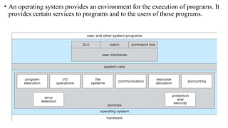 • An operating system provides an environment for the execution of programs. It
provides certain services to programs and to the users of those programs.
 