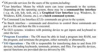 OS provide services for the users of the system,including:
User Interface: Means by which users can issue commands to the system.
Depending on the operating system, these may be a command-line interface
( e.g. sh, csh, ksh, tcsh, etc.), a Graphical User Interface (e.g. Windows, X-
Windows, KDE, Gnome, etc.), or a batch command systems.
In Command Line Interface (CLI)- commands are given to the system.
In Batch interface – commands and directives to control these commands are
put in a file and then the file is executed.
In GUI systems- windows with pointing device to get inputs and keyboard to
enter the text.
Program Execution - The OS must be able to load a program into RAM, run
the program, and terminate the program, either normally or abnormally.
I/O Operations - The OS is responsible for transferring data to and from I/O
devices, including keyboards, terminals, printers, and files. For specific devices,
special functions are provided (device drivers) by OS.
 