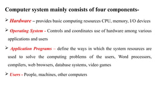 Computer system mainly consists of four components-
 Hardware – provides basic computing resources CPU, memory, I/O devices
 Operating System - Controls and coordinates use of hardware among various
applications and users
 Application Programs – define the ways in which the system resources are
used to solve the computing problems of the users, Word processors,
compilers, web browsers, database systems, video games
 Users - People, machines, other computers
 