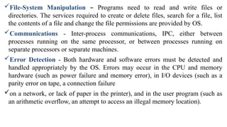 File-System Manipulation – Programs need to read and write files or
directories. The services required to create or delete files, search for a file, list
the contents of a file and change the file permissions are provided by OS.
Communications - Inter-process communications, IPC, either between
processes running on the same processor, or between processes running on
separate processors or separate machines.
Error Detection - Both hardware and software errors must be detected and
handled appropriately by the OS. Errors may occur in the CPU and memory
hardware (such as power failure and memory error), in I/O devices (such as a
parity error on tape, a connection failure
on a network, or lack of paper in the printer), and in the user program (such as
an arithmetic overflow, an attempt to access an illegal memory location).
 