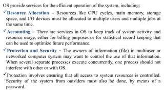 OS provide services for the efficient operation of the system, including:
Resource Allocation – Resources like CPU cycles, main memory, storage
space, and I/O devices must be allocated to multiple users and multiple jobs at
the same time.
Accounting – There are services in OS to keep track of system activity and
resource usage, either for billing purposes or for statistical record keeping that
can be used to optimize future performance.
Protection and Security – The owners of information (file) in multiuser or
networked computer system may want to control the use of that information.
When several separate processes execute concurrently, one process should not
interfere with other or with OS.
Protection involves ensuring that all access to system resources is controlled.
Security of the system from outsiders must also be done, by means of a
password.
 