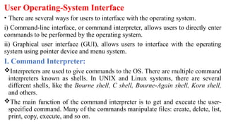 User Operating-System Interface
• There are several ways for users to interface with the operating system.
i) Command-line interface, or command interpreter, allows users to directly enter
commands to be performed by the operating system.
ii) Graphical user interface (GUI), allows users to interface with the operating
system using pointer device and menu system.
I. Command Interpreter:
Interpreters are used to give commands to the OS. There are multiple command
interpreters known as shells. In UNIX and Linux systems, there are several
different shells, like the Bourne shell, C shell, Bourne-Again shell, Korn shell,
and others.
The main function of the command interpreter is to get and execute the user-
specified command. Many of the commands manipulate files: create, delete, list,
print, copy, execute, and so on.
 