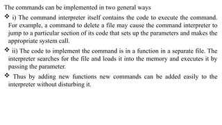The commands can be implemented in two general ways
 i) The command interpreter itself contains the code to execute the command.
For example, a command to delete a file may cause the command interpreter to
jump to a particular section of its code that sets up the parameters and makes the
appropriate system call.
 ii) The code to implement the command is in a function in a separate file. The
interpreter searches for the file and loads it into the memory and executes it by
passing the parameter.
 Thus by adding new functions new commands can be added easily to the
interpreter without disturbing it.
 