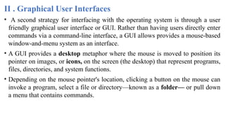II . Graphical User Interfaces
• A second strategy for interfacing with the operating system is through a user
friendly graphical user interface or GUI. Rather than having users directly enter
commands via a command-line interface, a GUI allows provides a mouse-based
window-and-menu system as an interface.
• A GUI provides a desktop metaphor where the mouse is moved to position its
pointer on images, or icons, on the screen (the desktop) that represent programs,
files, directories, and system functions.
• Depending on the mouse pointer's location, clicking a button on the mouse can
invoke a program, select a file or directory—known as a folder— or pull down
a menu that contains commands.
 