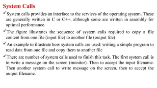 System Calls
System calls provides an interface to the services of the operating system. These
are generally written in C or C++, although some are written in assembly for
optimal performance.
The figure illustrates the sequence of system calls required to copy a file
content from one file (input file) to another file (output file)
An example to illustrate how system calls are used: writing a simple program to
read data from one file and copy them to another file
There are number of system calls used to finish this task. The first system call is
to write a message on the screen (monitor). Then to accept the input filename.
Then another system call to write message on the screen, then to accept the
output filename.
 