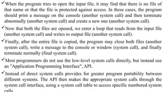 When the program tries to open the input file, it may find that there is no file of
that name or that the file is protected against access. In these cases, the program
should print a message on the console (another system call) and then terminate
abnormally (another system call) and create a new one (another system call).
Now that both the files are opened, we enter a loop that reads from the input file
(another system call) and writes to output file (another system call).
Finally, after the entire file is copied, the program may close both files (another
system call), write a message to the console or window (system call), and finally
terminate normally (final system call).
Most programmers do not use the low-level system calls directly, but instead use
an "Application Programming Interface", API.
Instead of direct system calls provides for greater program portability between
different systems. The API then makes the appropriate system calls through the
system call interface, using a system call table to access specific numbered system
 