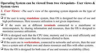 Operating System can be viewed from two viewpoints– User views &
System views
1. User Views: -The user’s view of the operating system depends on the type of
user.
 If the user is using standalone system, then OS is designed for ease of use and
high performances. Here resource utilization is not given importance.
 If the users are at different terminals connected to a mainframe or
minicomputers, by sharing information and resources, then the OS is designed to
maximize resource utilization.
 OS is designed such that the CPU time, memory and i/o are used efficiently and
no single user takes more than the resource allotted to them.
 If the users are in workstations, connected to networks and servers, then the user
have a system unit of their own and shares resources and files with other systems.
 Here the OS is designed for both ease of use and resource availability (files).
 