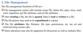 2. File Management
The file management functions of OS are –
 File management system calls include create file, delete file, open, close, read,
write, reposition, get file attributes, and set file attributes.
 After creating a file, the file is opened. Data is read or written to a file.
 The file pointer may need to be repositioned to a point.
 The file attributes like filename, file type, permissions, etc. are set and
retrieved using system calls.
 These operations may also be supported for directories as well as ordinary files.
 