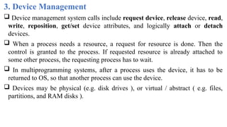 3. Device Management
 Device management system calls include request device, release device, read,
write, reposition, get/set device attributes, and logically attach or detach
devices.
 When a process needs a resource, a request for resource is done. Then the
control is granted to the process. If requested resource is already attached to
some other process, the requesting process has to wait.
 In multiprogramming systems, after a process uses the device, it has to be
returned to OS, so that another process can use the device.
 Devices may be physical (e.g. disk drives ), or virtual / abstract ( e.g. files,
partitions, and RAM disks ).
 