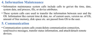 4. Information Maintenance
• Information maintenance system calls include calls to get/set the time, date,
system data, and process, file, or device attributes.
• These system calls care used to transfer the information between user and the
OS. Information like current time & date, no. of current users, version no. of OS,
amount of free memory, disk space etc. are passed from OS to the user.
5. Communication
• Communication system calls create/delete communication connection,
send/receive messages, transfer status information, and attach/detach remote
devices.
 