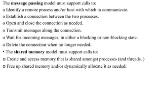 The message passing model must support calls to:
o Identify a remote process and/or host with which to communicate.
o Establish a connection between the two processes.
o Open and close the connection as needed.
o Transmit messages along the connection.
o Wait for incoming messages, in either a blocking or non-blocking state.
o Delete the connection when no longer needed.
• The shared memory model must support calls to:
o Create and access memory that is shared amongst processes (and threads. )
o Free up shared memory and/or dynamically allocate it as needed.
 