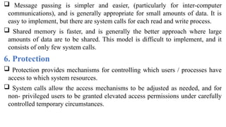  Message passing is simpler and easier, (particularly for inter-computer
communications), and is generally appropriate for small amounts of data. It is
easy to implement, but there are system calls for each read and write process.
 Shared memory is faster, and is generally the better approach where large
amounts of data are to be shared. This model is difficult to implement, and it
consists of only few system calls.
6. Protection
 Protection provides mechanisms for controlling which users / processes have
access to which system resources.
 System calls allow the access mechanisms to be adjusted as needed, and for
non- privileged users to be granted elevated access permissions under carefully
controlled temporary circumstances.
 