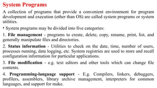 System Programs
A collection of programs that provide a convenient environment for program
development and execution (other than OS) are called system programs or system
utilities.
• System programs may be divided into five categories:
1. File management - programs to create, delete, copy, rename, print, list, and
generally manipulate files and directories.
2. Status information - Utilities to check on the date, time, number of users,
processes running, data logging, etc. System registries are used to store and recall
configuration information for particular applications.
3. File modification - e.g. text editors and other tools which can change file
contents.
4. Programming-language support - E.g. Compilers, linkers, debuggers,
profilers, assemblers, library archive management, interpreters for common
languages, and support for make.
 