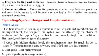 5. Program loading and execution - loaders, dynamic loaders, overlay loaders,
etc., as well as interactive debuggers.
6. Communications - Programs for providing connectivity between processes
and users, including mail, web browsers, remote logins, file transfers, and remote
command execution.
Operating-System Design and Implementation
Design Goals
• The first problem in designing a system is to define goals and specifications. At
the highest level, the design of the system will be affected by the choice of
hardware and the type of system: batch, time shared, single user, multiuser,
distributed, real time, or general purpose.
• Beyond this highest design level, the requirements may be much harder to
specify. The requirements can, however, be divided into two basic groups
1. User goals (User requirements)
2. System goals (system requirements)
 