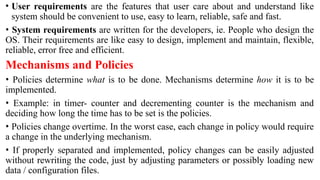 • User requirements are the features that user care about and understand like
system should be convenient to use, easy to learn, reliable, safe and fast.
• System requirements are written for the developers, ie. People who design the
OS. Their requirements are like easy to design, implement and maintain, flexible,
reliable, error free and efficient.
Mechanisms and Policies
• Policies determine what is to be done. Mechanisms determine how it is to be
implemented.
• Example: in timer- counter and decrementing counter is the mechanism and
deciding how long the time has to be set is the policies.
• Policies change overtime. In the worst case, each change in policy would require
a change in the underlying mechanism.
• If properly separated and implemented, policy changes can be easily adjusted
without rewriting the code, just by adjusting parameters or possibly loading new
data / configuration files.
 