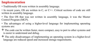 Implementation
• Traditionally OS were written in assembly language.
• In recent years, OS are written in C, or C++. Critical sections of code are still
written in assembly language.
• The first OS that was not written in assembly language, it was the Master
Control Program (MCP).
• The advantages of using a higher-level language for implementing operating
systems are:
 The code can be written faster, more compact, easy to port to other systems and
is easier to understand and debug.
 The only disadvantages of implementing an operating system in a higher-level
language are reduced speed and increased storage requirements.
 