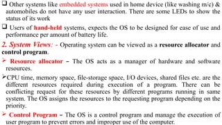  Other systems like embedded systems used in home device (like washing m/c) &
automobiles do not have any user interaction. There are some LEDs to show the
status of its work
 Users of hand-held systems, expects the OS to be designed for ease of use and
performance per amount of battery life.
2. System Views: - Operating system can be viewed as a resource allocator and
control program.
 Resource allocator – The OS acts as a manager of hardware and software
resources.
CPU time, memory space, file-storage space, I/O devices, shared files etc. are the
different resources required during execution of a program. There can be
conflicting request for these resources by different programs running in same
system. The OS assigns the resources to the requesting program depending on the
priority.
 Control Program – The OS is a control program and manage the execution of
user program to prevent errors and improper use of the computer.
 