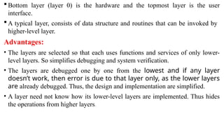  Bottom layer (layer 0) is the hardware and the topmost layer is the user
interface.
 A typical layer, consists of data structure and routines that can be invoked by
higher-level layer.
Advantages:
• The layers are selected so that each uses functions and services of only lower-
level layers. So simplifies debugging and system verification.
• The layers are debugged one by one from the lowest and if any layer
doesn’t work, then error is due to that layer only, as the lower layers
are already debugged. Thus, the design and implementation are simplified.
• A layer need not know how its lower-level layers are implemented. Thus hides
the operations from higher layers.
 