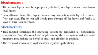 Disadvantages :
• The various layers must be appropriately defined, as a layer can use only lower-
level layers.
• Less efficient than other types, because any interaction with layer 0 required
from top layer. The system call should pass through all the layers and finally to
layer 0. This is an overhead.
Microkernels
• This method structures the operating system by removing all nonessential
components from the kernel and implementing them as system and user-level
programs thus making the kernel as small and efficient as possible.
• The removed services are implemented as system applications.
 