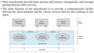• Most microkernels provide basic process and memory management, and message
passing between other services.
• The main function of the microkernel is to provide a communication facility
between the client program and the various services that are also running in user
space.
 