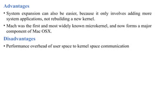 Advantages
• System expansion can also be easier, because it only involves adding more
system applications, not rebuilding a new kernel.
• Mach was the first and most widely known microkernel, and now forms a major
component of Mac OSX.
Disadvantages
• Performance overhead of user space to kernel space communication
 