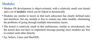 Modules
• Modern OS development is object-oriented, with a relatively small core kernel
and a set of modules which can be linked in dynamically.
• Modules are similar to layers in that each subsystem has clearly defined tasks
and interfaces, but any module is free to contact any other module, eliminating
the problems of going through multiple intermediary layers.
• The kernel is relatively small in this architecture, similar to microkernels, but
the kernel does not have to implement message passing since modules are free
to contact each other directly.
• Eg: Solaris, Linux and MacOSX.
 
