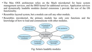 • The Max OSX architecture relies on the Mach microkernel for basic system
management services, and the BSD kernel for additional services. Application services
and dynamically loadable modules (kernel extensions ) provide the rest of the OS
functionality.
• Resembles layered system, but a module can call any other module.
• Resembles microkernel, the primary module has only core functions and the
knowledge of how to load and communicate with other modules.
Fig: Solaris loadable modules
 