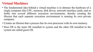 Virtual Machines
• The fundamental idea behind a virtual machine is to abstract the hardware of a
single computer (the CPU, memory, disk drives, network interface cards, and so
forth) into several different execution environments, thereby creating the
illusion that each separate execution environment is running its own private
computer.
• Creates an illusion that a process has its own processor with its own memory.
• Host OS is the main OS installed in system and the other OS installed in the
system are called guest OS.
 