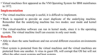 • Virtual machines first appeared as the VM Operating System for IBM mainframes
in 1972.
Implementation
• The virtual-machine concept is useful, it is difficult to implement.
• Work is required to provide an exact duplicate of the underlying machine.
Remember that the underlying machine has two modes: user mode and kernel
mode.
• The virtual-machine software can run in kernel mode, since it is the operating
system. The virtual machine itself can execute in only user mode.
Benefits
• Able to share the same hardware and run several different execution environments
(OS).
• Host system is protected from the virtual machines and the virtual machines are
protected from one another. A virus in guest OS, will corrupt that OS but will not
 