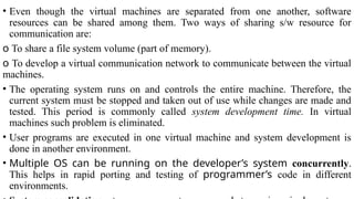 • Even though the virtual machines are separated from one another, software
resources can be shared among them. Two ways of sharing s/w resource for
communication are:
o To share a file system volume (part of memory).
o To develop a virtual communication network to communicate between the virtual
machines.
• The operating system runs on and controls the entire machine. Therefore, the
current system must be stopped and taken out of use while changes are made and
tested. This period is commonly called system development time. In virtual
machines such problem is eliminated.
• User programs are executed in one virtual machine and system development is
done in another environment.
• Multiple OS can be running on the developer’s system concurrently.
This helps in rapid porting and testing of programmer’s code in different
environments.
 